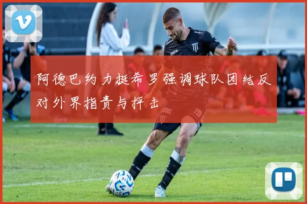 阿德巴约力挺希罗强调球队团结反对外界指责与抨击