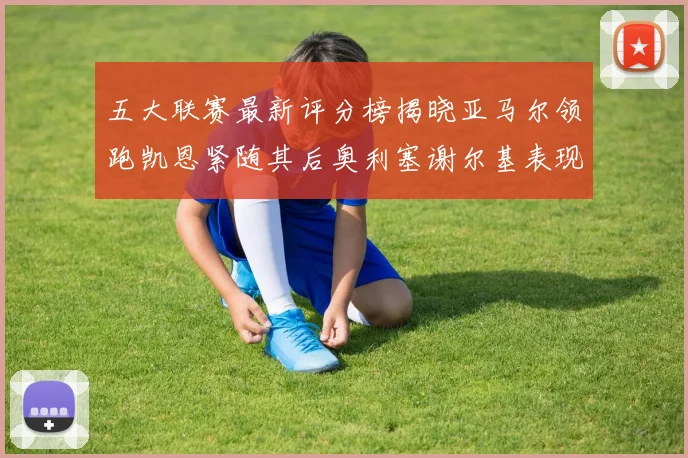 五大联赛最新评分榜揭晓亚马尔领跑凯恩紧随其后奥利塞谢尔基表现亮眼