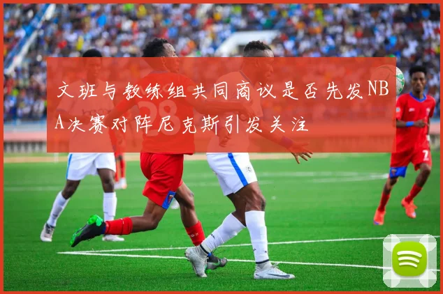 文班与教练组共同商议是否先发NBA决赛对阵尼克斯引发关注