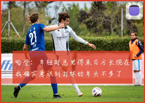 哈登：年轻时总觉得来日方长现在我确实意识到打球的年头不多了