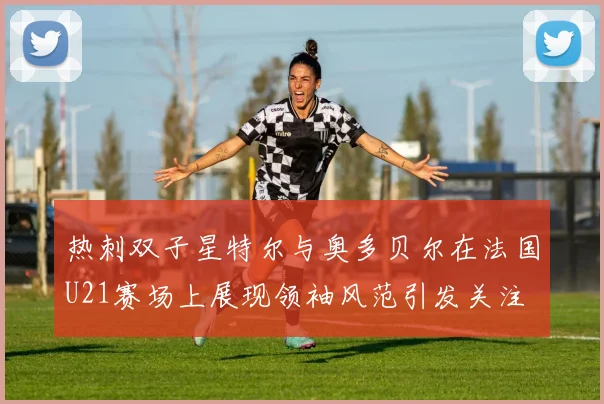 热刺双子星特尔与奥多贝尔在法国U21赛场上展现领袖风范引发关注