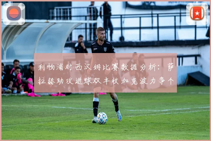 利物浦对西汉姆比赛数据分析：萨拉赫助攻进球双丰收加克波力争个人职业生涯50球