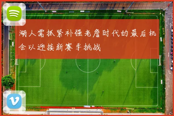 湖人需抓紧补强老詹时代的最后机会以迎接新赛季挑战