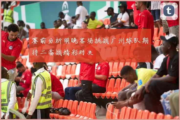 赛前分析明晚客场挑战广州球队期待二番战精彩对决