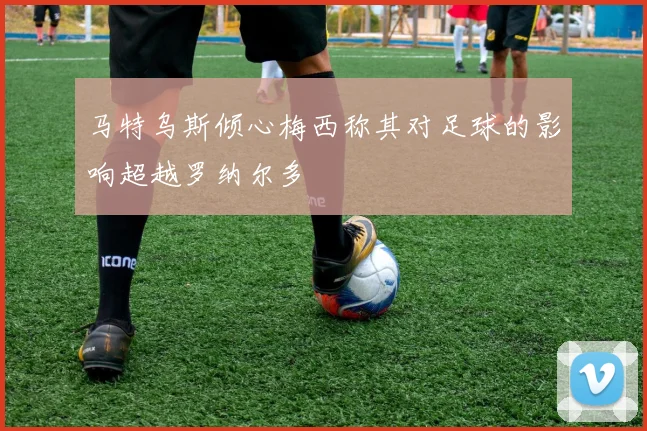 马特乌斯倾心梅西称其对足球的影响超越罗纳尔多