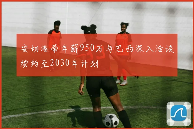 安切洛蒂年薪950万与巴西深入洽谈续约至2030年计划