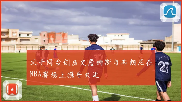 父子同台创历史詹姆斯与布朗尼在NBA赛场上携手共进