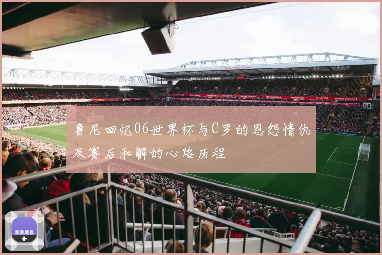 鲁尼回忆06世界杯与C罗的恩怨情仇及赛后和解的心路历程