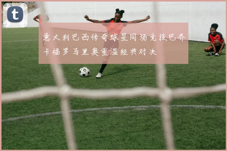 意大利巴西传奇球星同场竞技巴乔卡福罗马里奥重温经典对决