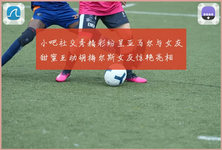 小吧社交秀精彩纷呈亚马尔与女友甜蜜互动胡梅尔斯女友惊艳亮相