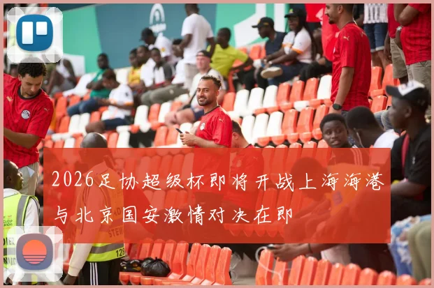 2026足协超级杯即将开战上海海港与北京国安激情对决在即