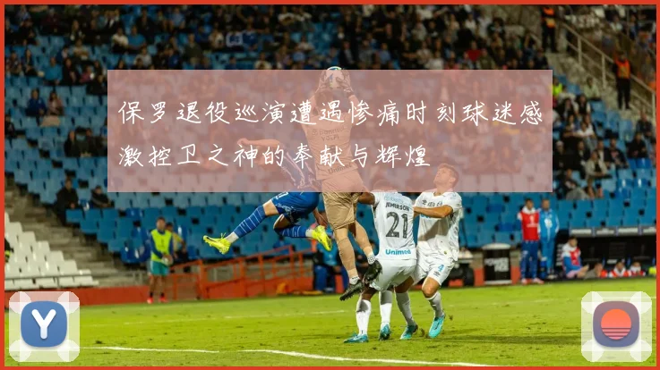 保罗退役巡演遭遇惨痛时刻球迷感激控卫之神的奉献与辉煌
