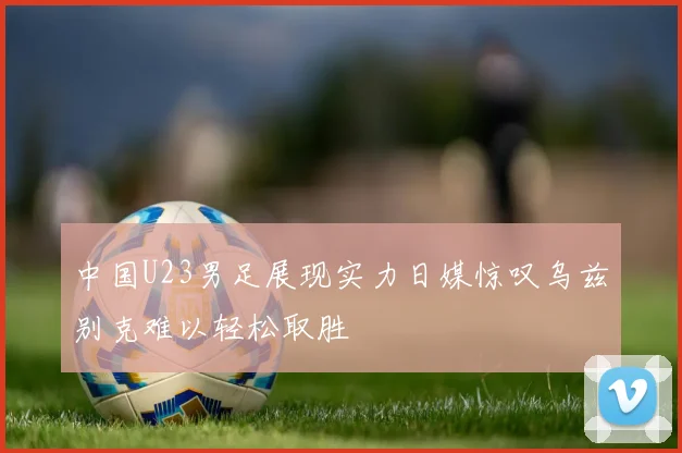中国U23男足展现实力日媒惊叹乌兹别克难以轻松取胜