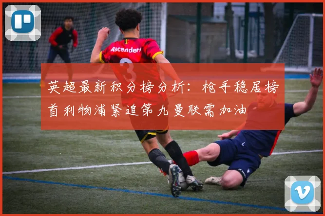 英超最新积分榜分析：枪手稳居榜首利物浦紧追第九曼联需加油