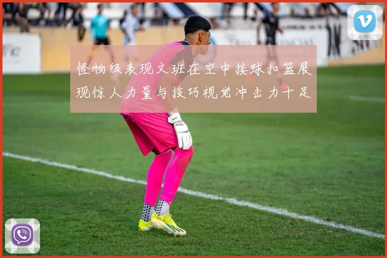 怪物级表现文班在空中接球扣篮展现惊人力量与技巧视觉冲击力十足