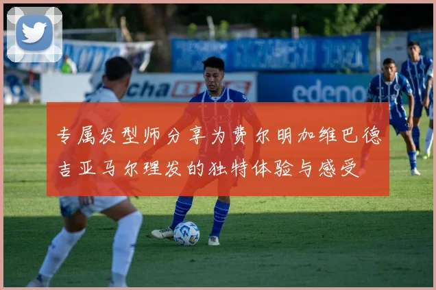 专属发型师分享为费尔明加维巴德吉亚马尔理发的独特体验与感受