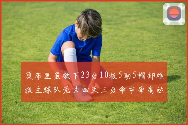 莫布里虽砍下23分10板5助5帽却难救主球队无力回天三分命中率高达57