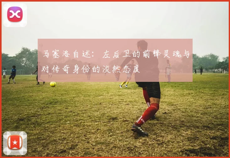 马塞洛自述：左后卫的前锋灵魂与对传奇身份的淡然态度