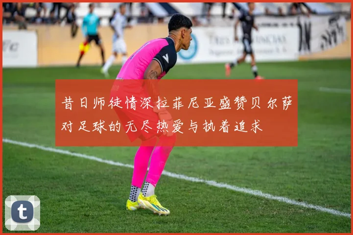 昔日师徒情深拉菲尼亚盛赞贝尔萨对足球的无尽热爱与执着追求