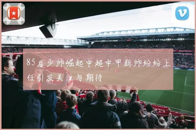 85后少帅崛起中超中甲新帅纷纷上任引发关注与期待