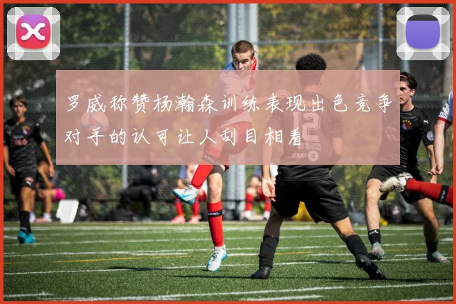 罗威称赞杨瀚森训练表现出色竞争对手的认可让人刮目相看