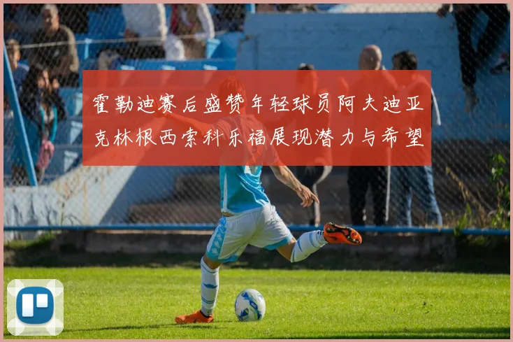 霍勒迪赛后盛赞年轻球员阿夫迪亚克林根西索科乐福展现潜力与希望