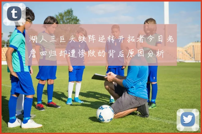 湖人三巨头缺阵逆转开拓者今日老詹回归却遭惨败的背后原因分析