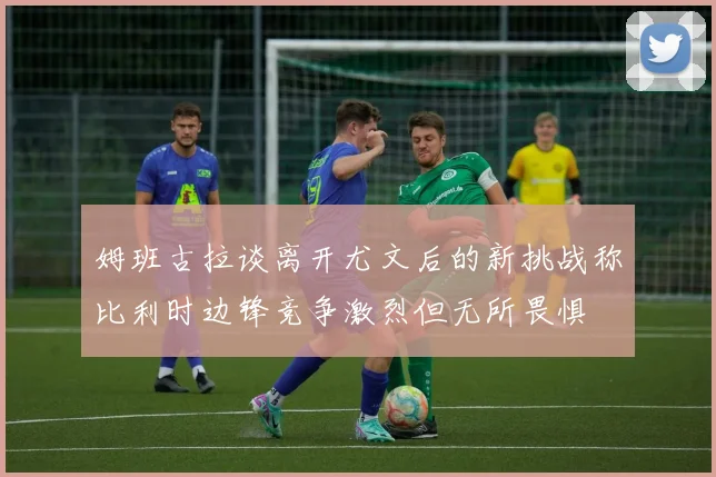 姆班古拉谈离开尤文后的新挑战称比利时边锋竞争激烈但无所畏惧