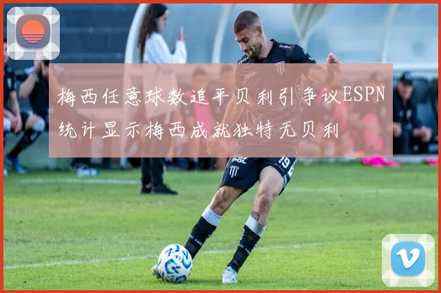 梅西任意球数追平贝利引争议ESPN统计显示梅西成就独特无贝利