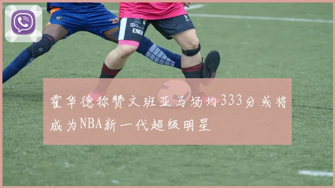 霍华德称赞文班亚马场均333分或将成为NBA新一代超级明星